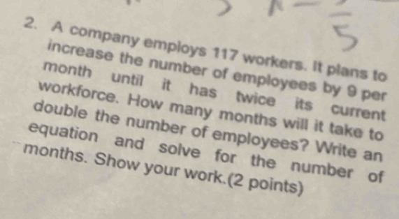 A company employs 117 workers. It plans to 
increase the number of employees by 9 per
month until it has twice its current 
workforce. How many months will it take to 
double the number of employees? Write an 
equation and solve for the number of
months. Show your work.(2 points)