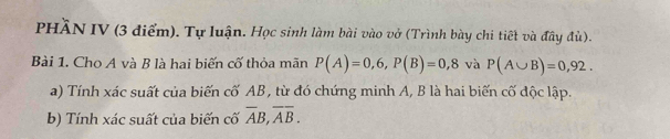 PHÃN IV (3 điểm). Tự luận. Học sinh làm bài vào vở (Trình bày chi tiết và đây đù). 
Bài 1. Cho A và B là hai biến cố thỏa mãn P(A)=0,6, P(B)=0,8 và P(A∪ B)=0,92. 
a) Tính xác suất của biến cố AB , từ đó chứng minh A, B là hai biến cố độc lập. 
b) Tính xác suất của biến cố overline AB, overline Aoverline B.