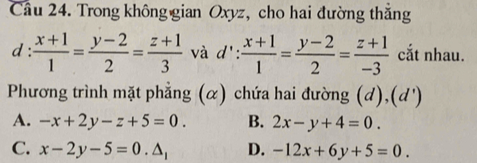 Trong không gian Oxyz, cho hai đường thăng
d  (x+1)/1 = (y-2)/2 = (z+1)/3  và d':  (x+1)/1 = (y-2)/2 = (z+1)/-3  cắt nhau.
Phương trình mặt phẳng (α) chứa hai đường (d),(d')
A. -x+2y-z+5=0. B. 2x-y+4=0.
C. x-2y-5=0.△ _1 D. -12x+6y+5=0.