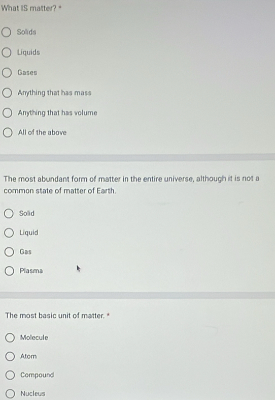 What IS matter?*
Solids
Liquids
Gases
Anything that has mass
Anything that has volume
All of the above
The most abundant form of matter in the entire universe, although it is not a
common state of matter of Earth.
Solid
Liquid
Gas
Plasma
The most basic unit of matter. *
Molecule
Atom
Compound
Nucleus