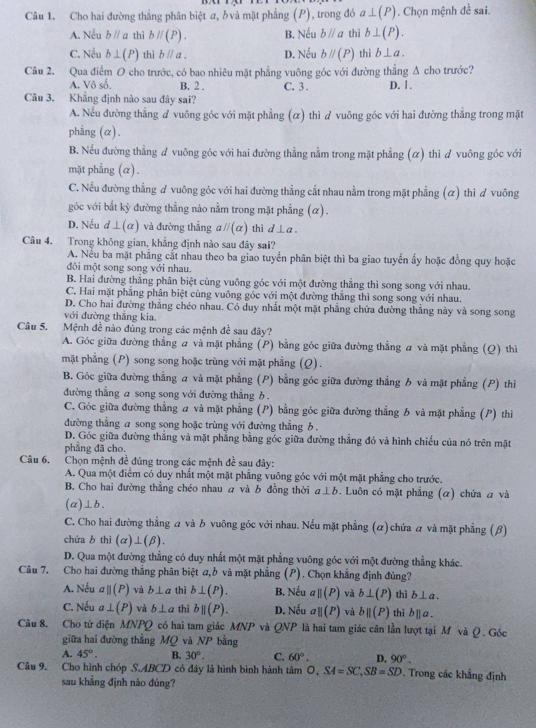 Cho hai đường thẳng phân biệt a, b và mặt phẳng (P), trong đó a⊥ (P). Chọn mệnh 4^1 sai.
A. Nếu bparallel a thì bparallel (P). B. Nếu bparallel a thì b⊥ (P).
C. Nếu b⊥ (P) thì bparallel a. D. Nếu bparallel (P) thì b⊥ a.
Câu 2. Qua điểm O cho trước, có bao nhiêu mặt phẳng vuông góc với đường thẳng Δ cho trước?
A. Vô số. B. 2 . C. 3 . D. 1 .
Câu 3. Khẳng định nào sau đây sai?
A. Nếu đường thẳng đ vuông góc với mặt phẳng (α) thì d vuông góc với hai đường thẳng trong mặt
phẳng (α).
B. Nếu đường thẳng đ vuông góc với hai đường thẳng nằm trong mặt phẳng (α) thì d vuông góc với
mặt phẳng (α).
C. Nếu đường thẳng ơ vuông góc với hai đường thẳng cắt nhau nằm trong mặt phẳng (α) thì d vuông
góc với bắt kỳ đường thẳng nào nằm trong mặt phẳng (α).
D. Nếu d⊥ (alpha ) và đường thẳng aparallel (alpha ) thì d⊥ a.
Câu 4. Trong không gian, khẳng định nào sau đây sai?
A. Nếu ba mặt phẳng cắt nhau theo ba giao tuyến phân biệt thì ba giao tuyến ấy hoặc đồng quy hoặc
đôi một song song với nhau.
B. Hai đường thắng phân biệt cùng vuông góc với một đường thẳng thì song song với nhau.
C. Hai mặt phẳng phân biệt cùng vuông góc với một đường thẳng thì song song với nhau.
D. Cho hai đường thẳng chéo nhau. Có duy nhất một mặt phẳng chứa đường thắng này và song song
với đường thẳng kia.
Câu 5. Mệnh đề nào đúng trong các mệnh đề sau đây?
A. Góc giữa đường thẳng a và mặt phẳng (P) bằng góc giữa đường thẳng a và mặt phẳng (Q) thì
mặt phẳng (P) song song hoặc trùng với mặt phẳng (Q).
B. Góc giữa đường thẳng a và mặt phẳng (P) bằng góc giữa đường thẳng b và mặt phẳng (P) thì
đường thẳng a song song với đường thẳng b .
C. Góc giữa đường thẳng a và mặt phẳng (P) bằng góc giữa đường thẳng b và mặt phẳng (P) thì
đường thẳng a song song hoặc trùng với đường thẳng b .
D. Góc giữa đường thắng và mặt phẳng bằng góc giữa đường thẳng đó và hình chiếu của nó trên mặt
phẳng đã cho.
Câu 6. Chọn mệnh đề đúng trong các mệnh đề sau đây:
A. Qua một điểm có duy nhất một mặt phẳng vuông góc với một mặt phẳng cho trước.
B. Cho hai đường thẳng chéo nhau α và b đồng thời a⊥ b. Luôn có mặt phẳng (α) chứa a và
(a)⊥b.
C. Cho hai đường thẳng a và b vuông góc với nhau. Nếu mặt phẳng (α) chứa  và mặt phẳng (β)
chứa b thì (alpha )⊥ (beta ).
D. Qua một đường thẳng có duy nhất một mặt phẳng vuông góc với một đường thẳng khác.
Câu 7. Cho hai đường thẳng phân biệt a,b và mặt phẳng (P). Chọn khẳng định đúng?
A. Nếu aparallel (P) và b⊥ a thì b⊥ (P). B. Nếu aparallel (P) và b⊥ (P) thì b⊥ a.
C. Nếu a⊥ (P) và b⊥ a thì bparallel (P). D. Nếu aparallel (P) và bparallel (P) thì bparallel a.
Câu 8. Cho tứ diện MNPQ có hai tam giác MNP và QNP là hai tam giác cân lần lượt tại M và Q. Góc
giữa hai đường thắng MQ và NP bằng
A. 45°. B. 30°. C. 60°. D. 90°.
Câu 9. Cho hình chóp S.ABCD có đáy là hình bình hành tâm O,SA=SC,SB=SD. Trong các khẳng định
sau khẳng định nào đúng?