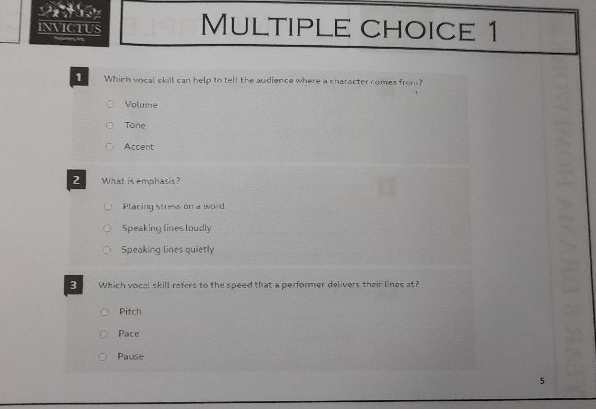 INVICTUS Multiple choice 1
1 Which vocal skill can help to tell the audience where a character comes from?
Volume
Tone
Accent
2 What is emphasis?
Placing stress on a word
Speaking lines loudly
Speaking lines quietly
3 Which vocal skill refers to the speed that a performer delivers their lines at?
Pitch
Pace
Pause
5