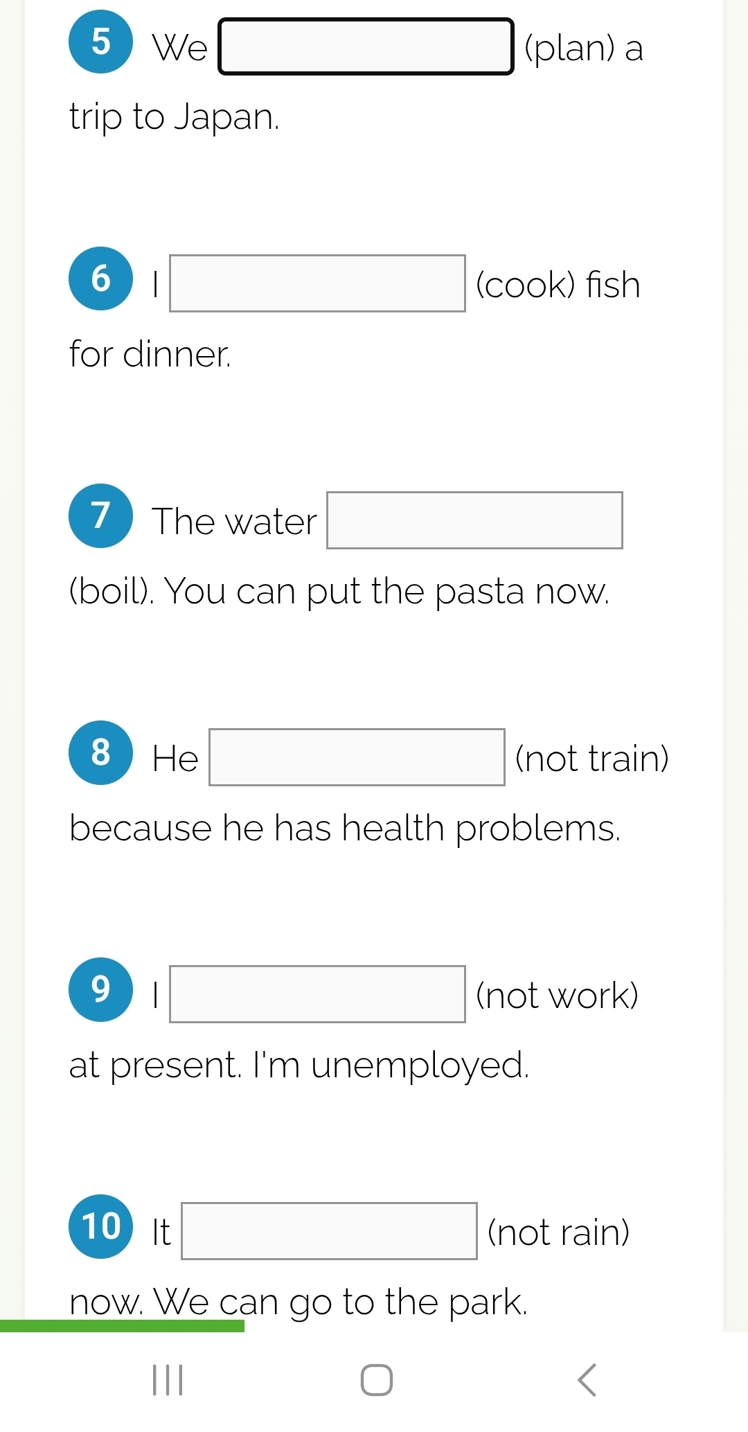 5We □ (plan) a 
trip to Japan. 
6 □ (cook) fish 
for dinner. 
7The water □ 
(boil). You can put the pasta now. 
8He □ (not train) 
because he has health problems. 
9 □ (not work) 
at present. I'm unemployed. 
10) It □ (not rain) 
now. We can go to the park.