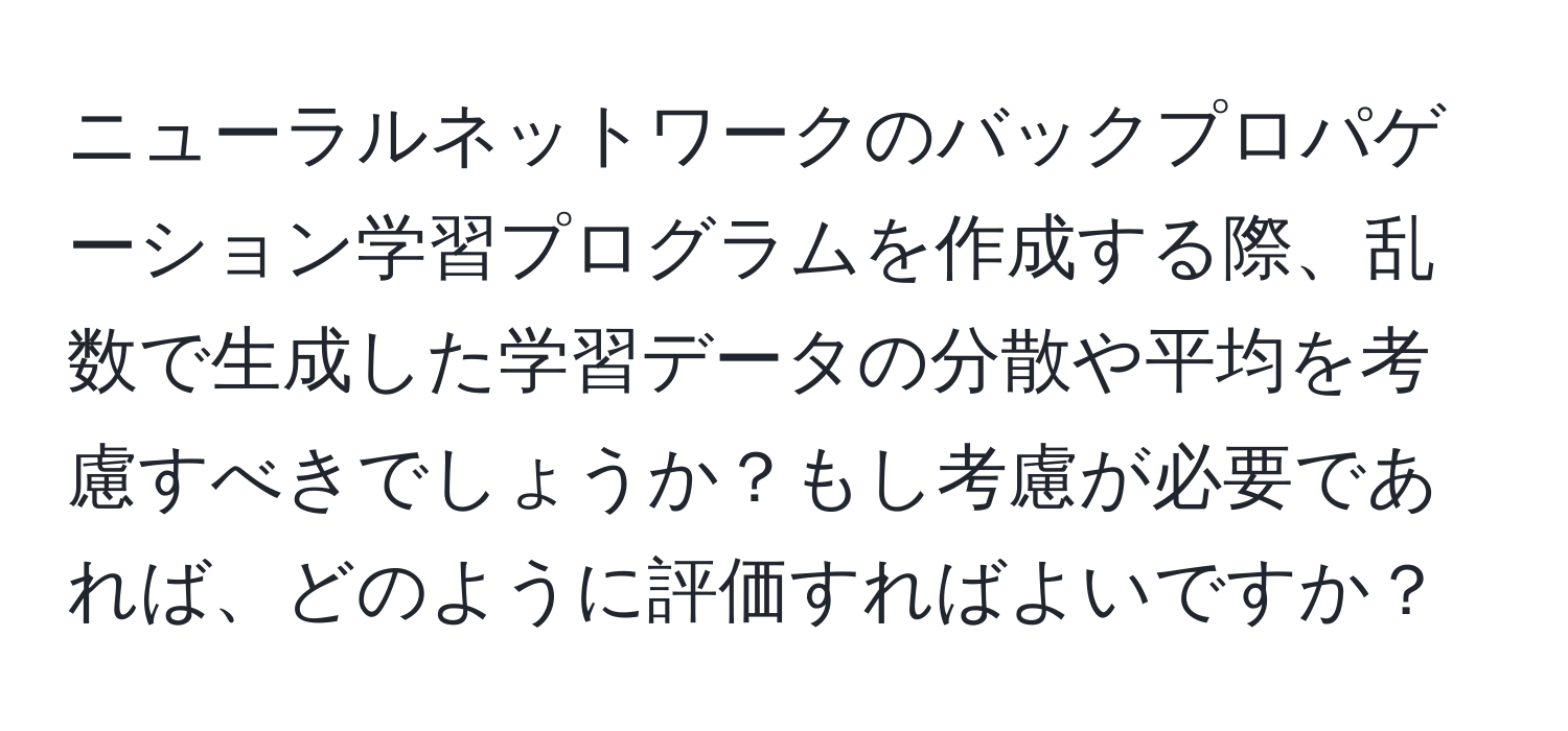 ニューラルネットワークのバックプロパゲーション学習プログラムを作成する際、乱数で生成した学習データの分散や平均を考慮すべきでしょうか？もし考慮が必要であれば、どのように評価すればよいですか？