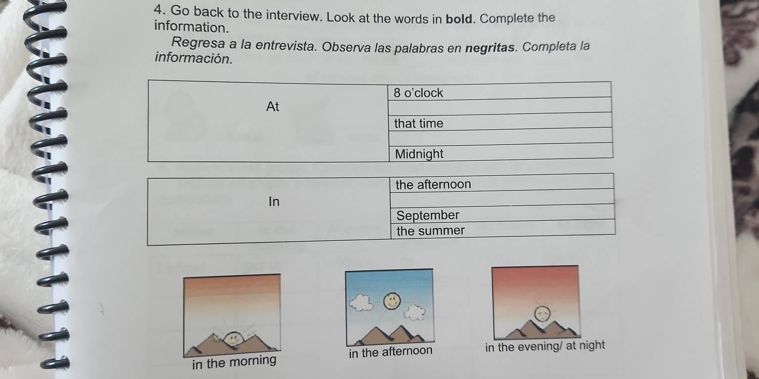 Go back to the interview. Look at the words in bold. Complete the 
information. 
Regresa a la entrevista. Observa las palabras en negritas. Completa la 
información. 
8 o'clock 
At 
that time 
Midnight 
the afternoon 
In 
September 
the summer 
in the afternoon 
in the evening/ at night