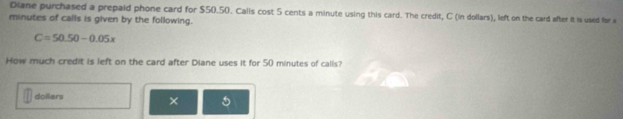 Diane purchased a prepaid phone card for $50.50. Calls cost 5 cents a minute using this card. The credit, C (in dollars), left on the card after it is used for
minutes of calls is given by the following.
C=50.50-0.05x
How much credit is left on the card after Diane uses it for 50 minutes of calls?
dollars × 5