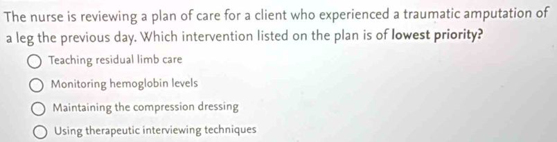 The nurse is reviewing a plan of care for a client who experienced a traumatic amputation of
a leg the previous day. Which intervention listed on the plan is of lowest priority?
Teaching residual limb care
Monitoring hemoglobin levels
Maintaining the compression dressing
Using therapeutic interviewing techniques