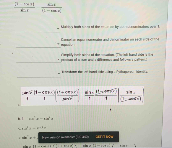  ((1+cos x))/sin x = sin x/(1-cos x) 
Multiply both sides of the equation by both denominators over 1.
Cancel an equal numerator and denominator on each side of the
equation.
Simplify both sides of the equation. (The left hand side is the
product of a sum and a difference and follows a pattern.)
Transform the left hand side using a Pythagorean Identity.
 sin x/1  ((1-cos x))/1 ( ((1+cos x))/sin x )= sin x/1  ((1-cos x))/1 ( sin x/(1-cos x) )
a.
b. 1-cos^2x=sin^2x
C. sin^2x=sin^2x
d. sin^2x+c New version available! (3.0.340) C ETITNOW
sin x(1-cos x)((1+cos x)) sin x(1-cos x)/ □  sin x)