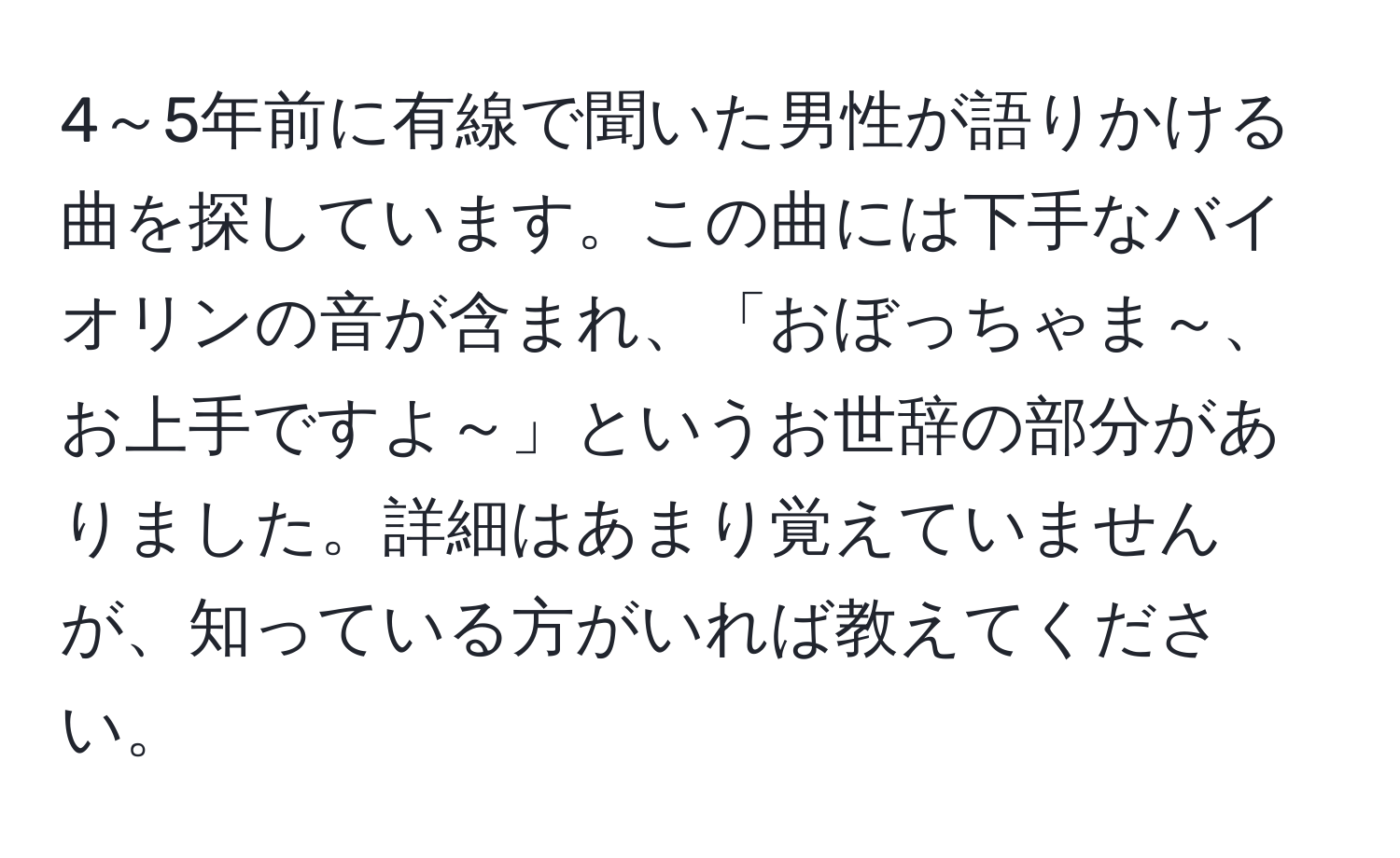 4～5年前に有線で聞いた男性が語りかける曲を探しています。この曲には下手なバイオリンの音が含まれ、「おぼっちゃま～、お上手ですよ～」というお世辞の部分がありました。詳細はあまり覚えていませんが、知っている方がいれば教えてください。