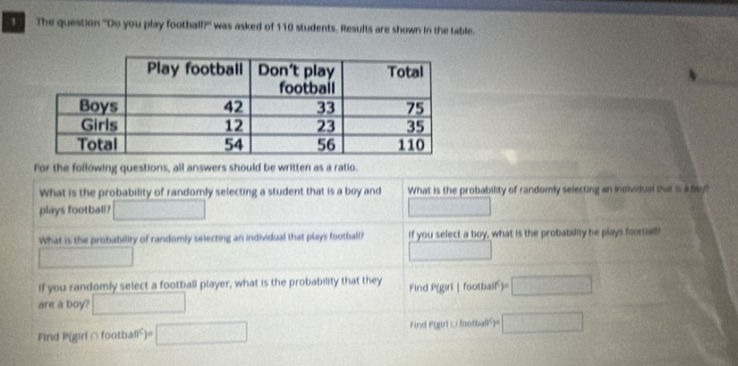 The question 'Do you play football?'' was asked of 110 students. Results are shown in the table. 
For the following questions, all answers should be written as a ratio. 
What is the probability of randomly selecting a student that is a boy and What is the probability of randomly selecting an individual that is a boy? 
plays footbali? □ □ 
What is the probability of randomly selecting an individual that plays football? If you select a boy, what is the probability he plays football? 
□ 
□ 
If you randomly select a football player, what is the probability that they Find P(giri | football) f=□
are a boy? □ 
Find P(girl △football²)= □ Find P(girl∪footbaB= □