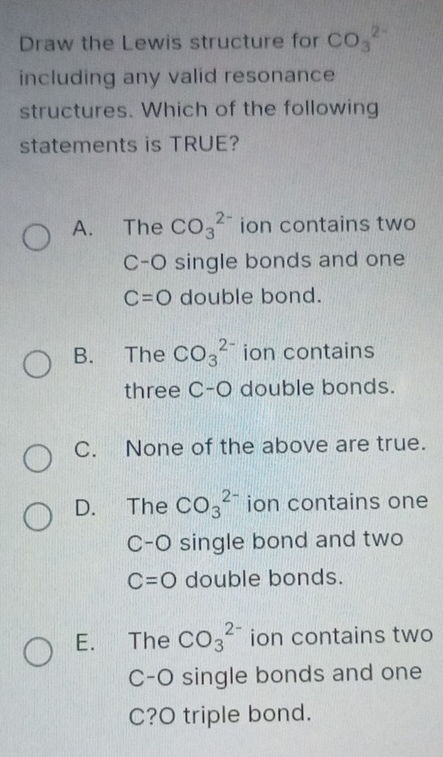 Draw the Lewis structure for CO_3^(2-)
including any valid resonance
structures. Which of the following
statements is TRUE?
A. The CO_3^(2-) ion contains two
C-O single bonds and one
C=O double bond.
B. The CO_3^(2-) ion contains
three C-O double bonds.
C. None of the above are true.
D. The CO_3^(2-) ion contains one
C-O single bond and two
C=O double bonds.
E. The CO_3^(2-) ion contains two
C-O single bonds and one
C?O triple bond.