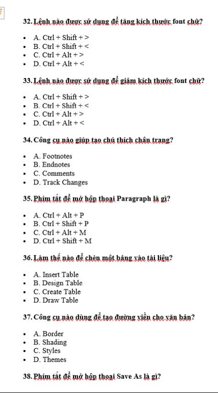 Lệnh nào được sử dụng để tăng kích thước font chữ?
A. Ctrl+Shift+>
B. Ctrl+Shift+
C. Ctrl+Alt+>
D. Ctrl+Alt+
33. Lệnh nào được sử dụng để giảm kích thước font chữ?
A. Ctrl+Shift+>
B. Ctrl+Shift+
C. Ctrl+Alt+>
D. Ctrl+Alt+
34. Công cụ nào giúp tạo chú thích chân trang?
A. Footnotes
B. Endnotes
C. Comments
D. Track Changes
35. Phim tắt a^(frac 2) mở hộp thoại Paragraph là gì?
A. Ctrl+Alt+P
B. Ctrl+Shift+P
C. Ctrl+Alt+M
D. Ctrl+Shift+M
36. Làm thể nào để chèn một băng vào tài liệu?
A. Insert Table
B. Design Table
C. Create Table
D. Draw Table
37. Công cụ nào dùng để tạo đường viền cho văn bản?
A. Border
B. Shading
C. Styles
D. Themes
38. Phim tắt ae^(frac 2)e mở hộp thoại Save As là gì?