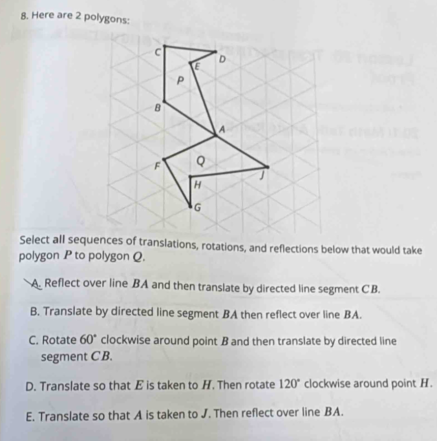 Here are 2 polygons:
Select all sequences of translations, rotations, and reflections below that would take
polygon P to polygon Q.
A. Reflect over line BA and then translate by directed line segment CB.
B. Translate by directed line segment BA then reflect over line BA.
C. Rotate 60° clockwise around point B and then translate by directed line
segment CB.
D. Translate so that E is taken to H. Then rotate 120° clockwise around point H.
E. Translate so that A is taken to J. Then reflect over line BA.