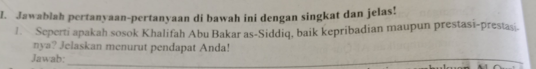 Jawablah pertanyaan-pertanyaan di bawah ini dengan singkat dan jelas! 
1. Seperti apakah sosok Khalifah Abu Bakar as-Siddiq, baik kepribadian maupun prestasi-prestasi- 
nya? Jelaskan menurut pendapat Anda! 
Jawab:_ 
_