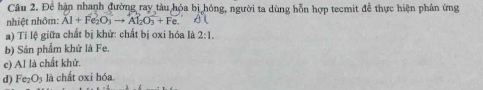 Để hàn nhanh đường ray tàu hỏa bị hỏng, người ta dùng hỗn hợp tecmit để thực hiện phản ứng 
nhiệt nhôm: Al + Fe₂O₃ → Al₂O₃ + Fe. 
a) Tỉ lệ giữa chất bị khử: chất bị oxi hóa là 2:1. 
b) Sản phẩm khử là Fe. 
c) Al là chất khử. 
d) Fe_2O_3 là chất oxi hóa.