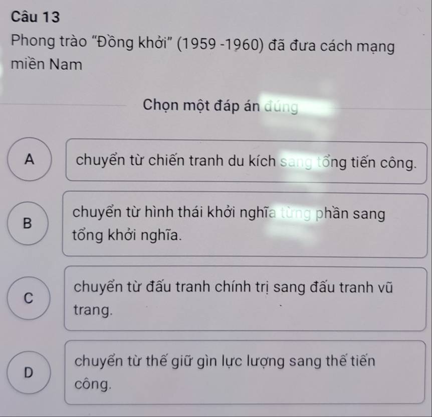 Phong trào “Đồng khởi” (1959 -1960) đã đưa cách mạng
miền Nam
Chọn một đáp án đúng
A chuyển từ chiến tranh du kích sang tổng tiến công.
B
chuyển từ hình thái khởi nghĩa từng phần sang
tổng khởi nghĩa.
chuyển từ đấu tranh chính trị sang đấu tranh vũ
C
trang.
chuyến từ thế giữ gìn lực lượng sang thế tiến
D
công.