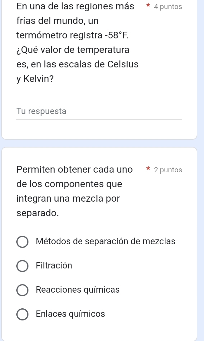 En una de las regiones más * 4 puntos
frías del mundo, un
termómetro registra -58°F. 
¿Qué valor de temperatura
es, en las escalas de Celsius
y Kelvin?
Tu respuesta
Permiten obtener cada uno 2 puntos
de los componentes que
integran una mezcla por
separado.
Métodos de separación de mezclas
Filtración
Reacciones químicas
Enlaces químicos