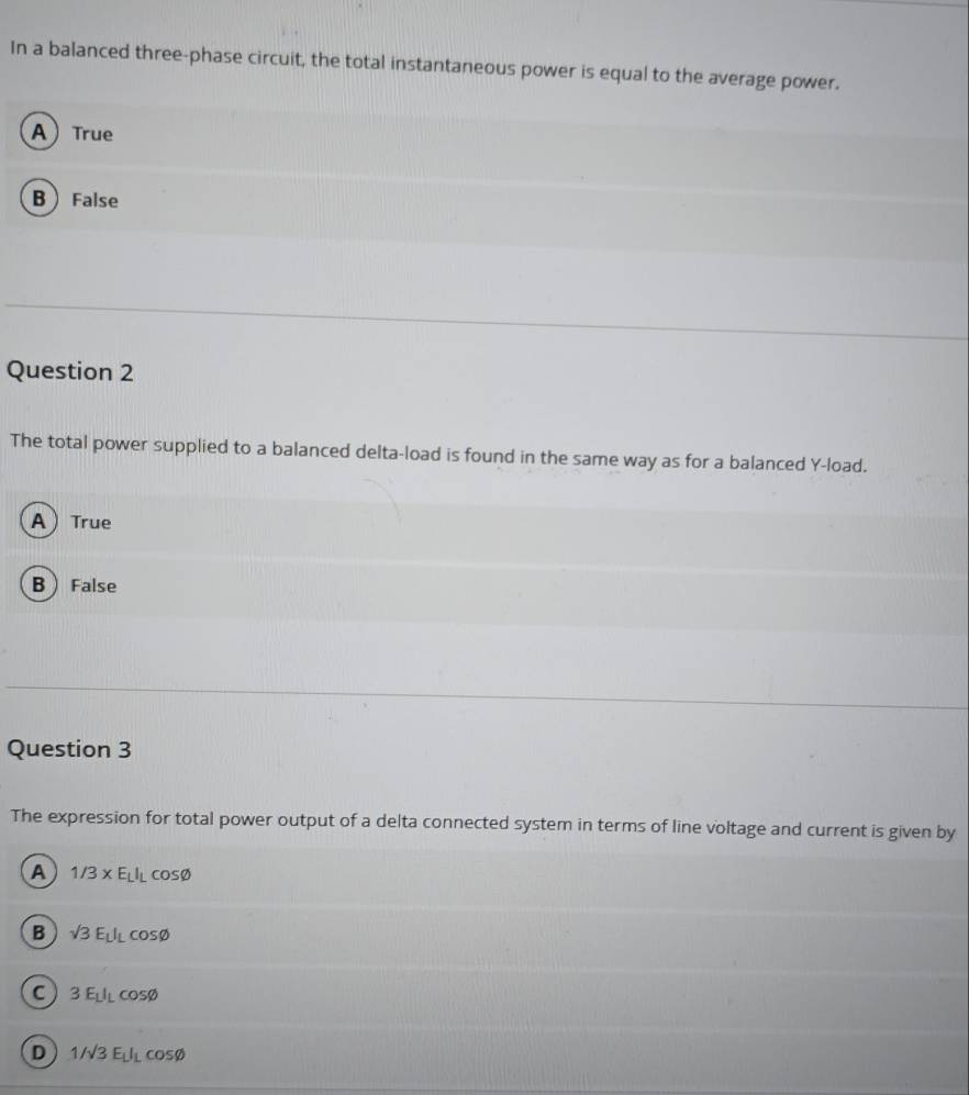 In a balanced three-phase circuit, the total instantaneous power is equal to the average power.
ATrue
B False
Question 2
The total power supplied to a balanced delta-load is found in the same way as for a balanced Y -load.
ATrue
BFalse
Question 3
The expression for total power output of a delta connected system in terms of line voltage and current is given by
A 1/3* E_LI_Lcos varnothing
B sqrt(3)E_LI_Lcos varnothing
C 3E_LI_Lcos varnothing
D 1/sqrt(3)E_LI_Lcos varnothing
