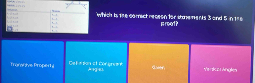 a

Which is the correct reason for statements 3 and 5 in the
proof?
Transitive Property Definition of Congruent Given Vertical Angles
Angles