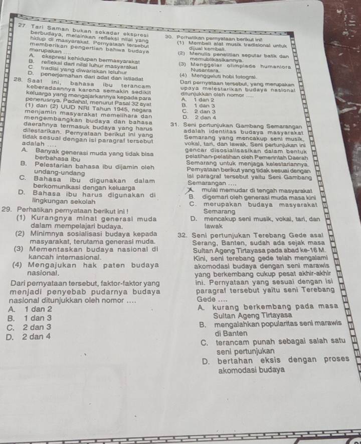 Tari Saman bukan sekadar ekspresi 30. Porhatikan pernyataan berikut ini!
berbudaya, melainkan refleksi nilai yang
hidup di masyarakst. Peryataan tersebut (1) Membell alat musik tradisional untuk
memberikan pengertian bahwa budaya dijual kemball
merupakan .. (2) Menulis penelitian seputar batik dan
A. ckspresi kehidupan bermasyarakat memublikasikannya
B. refleksi darl nilal luhur masyarakat (3) Menggelar olímpiade humaniora
C. tradisi yang diwariskan leluhur
Nusantara
D. penerjemahan dari adat dan istladat (4) Menggeluti hobi fotograi.
28. Saal ini， bahasa ibu terancam Dari pernyataan tersebut, yang merupakan
keberadaannya karena semakin sedikit upaya melestarikan budaya naslonal
keluarga yang mengajarkannya kepada para ditunjukkan oleh nomor_
ponerusnya. Padahal, menurut Pasal 32 aya! A. 1 dan 2
(1) dan (2) UUD NRI Tahun 1945, negara B. 1 dan 3
menjamin masyarakat memelihara dan D. 2 dan 4 C. 2 dan 3
mengembangkan budaya dan bahasa
daerahnya termasuk budaya yang harus 31. Seni portunjukan Gambang Semarangan
dilestarikan. Pernyataan berikut ini yang adalah identitas budaya masyarakat
tidak sesual dengan isi paragraf tersebul Semarang yang mencakup seni musik.
adalah ....
vokal, tan, dan lawak. Seni pertunjukan ini
A. Banyak generasi muda yang tidak blsa gencar disosiallsasikan dalam bentuk
berbahasa ibu pelatihan-pelatihan oleh Pemerintah Daerah
Semarang untuk menjaga kelestariannya.
B. Pelestarian bahasa ibu dijamin oleh Pemyataan berikut yang tidak sesual dengan
undang-undang Isi paragraf tersebut yaitu Seni Gambang
C. Bahasa ibu digunakan dalam Semarangan ....
berkomunlkasi dengan keluarga A mulal memudar di tengah masyarakat
D. Bahasa ibu harus digunakan di B. digemari oleh generasi muda masa kini
lingkungan sekolah C. merupakan budaya masyarakat
29. Perhatikan pemyataan berikut ini ! Semarang
(1) Kurangnya minat generasi muda D. mencakup seni musik, vokal, tari, dan
dalam mempelajari budaya. lawak
(2) Minimnya sosialisasi budaya kepada 32. Seni pertunjukan Terebang Gede asal
masyarakat, terutama generasi muda. Serang, Banten, sudah ada sejak masa
(3) Mementaskan budaya nasional di Sultan Ageng Tirtayasa pada abad ke-16 M.
kancah interasional. Kini, seni terebang gede telah mengalami
(4) Mengajukan hak paten budaya akomodasi budaya dengan seni marawis
nasional. yang berkembang cukup pesat akhir-akhir
Dari pernyataan tersebut, faktor-faktor yang ini. Pernyataan yang sesual dengan isi
menjadi penyebab pudarnya budaya paragraf tersebut yaitu seni Terebang
naslonal ditunjukkan oleh nomor .... Gede ....
A. 1 dan 2 A. kurang berkembang pada masa
B. 1 dan 3 Sultan Ageng Tirtayasa
C. 2 dan 3 B. mengalahkan popularitas seni marawis
D. 2 dan 4 di Banten
C. terancam punah sebagai salah satu
seni pertunjukan
D. bertahan eksis dengan proses
akomodasi budaya