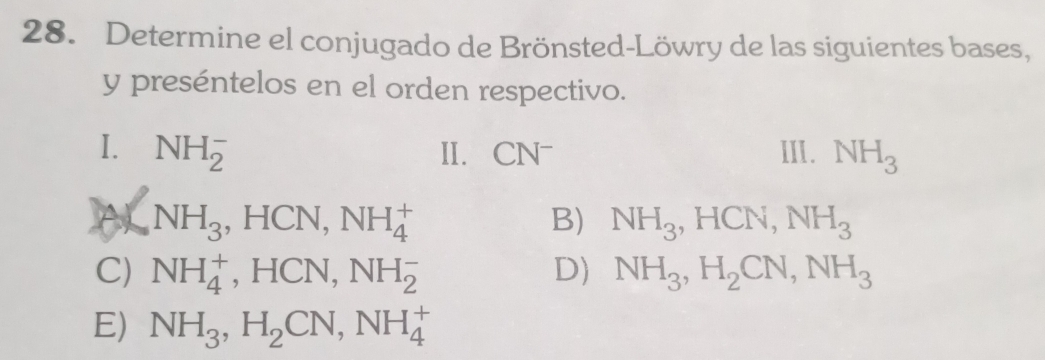 Determine el conjugado de Brönsted-Löwry de las siguientes bases,
y preséntelos en el orden respectivo.
I. NH_2^(- II. CN^-) III. NH_3
A NH_3 , HCN, NH_4^(+ B) NH_3), HCN, NH_3
C) NH_4^(+ ,HCN, NH_2^- D) NH_3), H_2CN, NH_3
E) NH_3, H_2CN, NH_4^+