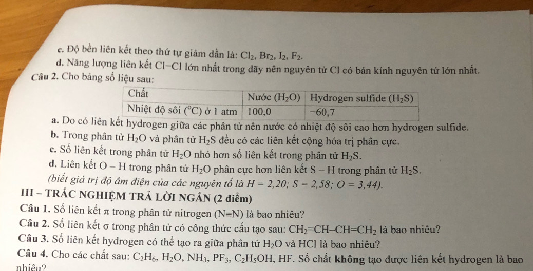 c. Độ bền liên kết theo thứ tự giảm dần là: Cl_2,Br_2,I_2,F_2.
d. Năng lượng liên kết Cl-Cl lớn nhất trong dãy nên nguyên tử Cl có bán kính nguyên tử lớn nhất.
Câu 2. Cho bảng số liệu sau:
a. Do có lidrogen giữa các phân tử nên nước có nhiệt độ sôi cao hơn hydrogen sulfide.
b. Trong phân từ H_2O và phân tử H_2S đều có các liên kết cộng hóa trị phân cực.
c. Số liên kết trong phân tử H_2O nhỏ hơn số liên kết trong phân tử H_2S.
d. Liên kết O - H trong phân tử H_2O phân cực hơn liên kết S - H trong phân tử H_2S.
(biết giá trị độ âm điện của các nguyên tố là H=2,20;S=2,58;O=3,44).
III - TRÁC NGHIỆM TRẢ LỜI NGÁN (2 điểm)
Câu 1. Số liên kết π trong phân tử nitrogen (Nequiv N) là bao nhiêu?
Câu 2. Số liên kết σ trong phân tử có công thức cấu tạo sau: CH_2=CH-CH=CH_2 là bao nhiêu?
Câu 3. Số liên kết hydrogen có thể tạo ra giữa phân tử H_2O và HCl là bao nhiêu?
Câu 4. Cho các chất sau: C_2H_6,H_2O,NH_3,PF_3,C_2H_5OH I, HF. Số chất không tạo được liên kết hydrogen là bao
nhiêu?