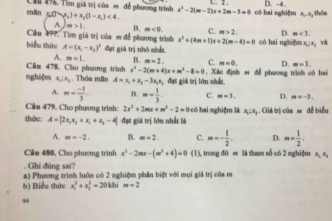 Cầ 47. Tìm giá trị của m đề phương trình x^2-2(m-2)x+2m-5=0 C. 2 . D. -4 .
mãn x_1(1-x_2)+x_2(1-x_1)<4.
có hai nghiệm x_1,x_2 thỏa
A. m>1. B. m<0. C. m>2. D. m<3.
Câu 477. Tìm giá trị của m đề phương trình x^2+(4m+1)x+2(m-4)=0 có hai nghiệm x_1;x_2 và
biểu thức A=(x_1-x_2)^2 đạt giá trị nhỏ nhất.
A. m=1. B. m=2. C. m=0. D. m=3.
Câu 478. Cho phương trình x^2-2(m+4)x+m^2-8=0. Xác định m để phương trình có hai
nghiệm x_1;x_2. Thỏa mãn A=x_1+x_2-3x_1x_2 đạt giá trị lớn nhất.
A. m= (-1)/3 . B. m= 1/3 . C. m=3. D. m=-3.
Câu 479. Cho phương trình: 2x^2+2mx+m^2-2=0 có hai nghiệm là x_1;x_2. Giá trị của  đề biểu
thức: A=|2x_1x_2+x_1+x_2-4| đạt giá trị lớn nhất là
A. m=-2. B. m=2. C. m=- 1/2 . D. m= 1/2 .
Câu 480. Cho phương trình x^2-2mx-(m^2+4)=0 (1), trong đó  là tham số có 2 nghiệm x_1,x_2. Ghi đúng sai?
a) Phương trình luôn có 2 nghiệm phân biệt với mọi giá trị của m
b) Biểu thức x_1^2+x_2^2=20 khi m=2
94