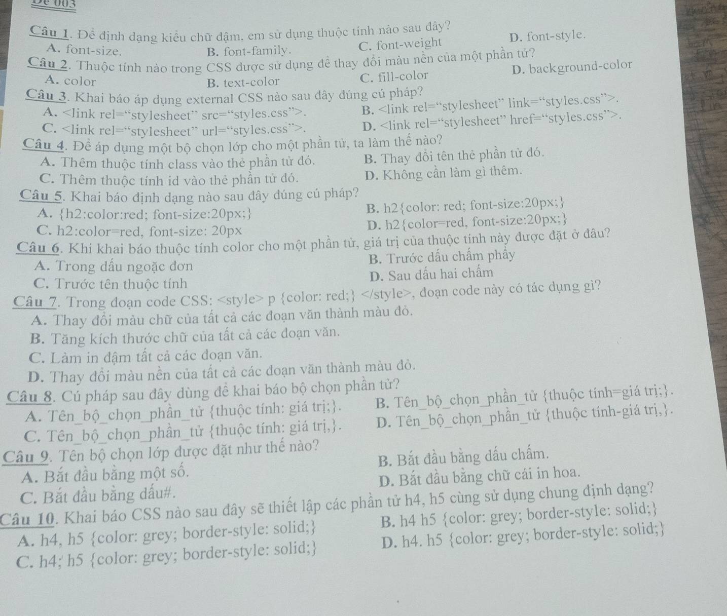 De003
Câu 1. Đề định dạng kiểu chữ đậm, em sử dụng thuộc tính nào sau đây?
A. font-size. B. font-family. C. font-weight D. font-style.
Câu 2. Thuộc tính nào trong CSS được sử dụng đề thay đổi màu nền của một phần tử?
A. color B. text-color
C. fill-color D. background-color
Câu 3. Khai báo áp dụng external CSS nào sau đây đúng củ pháp?
A. re1=^circ  stylesheet ' s c= styles.css”>. B. rel=^circ  stylesheet' link = fstyles.css”>.
C. re]=^“ stylesheet” ur1=^circ  “styles.css”>. D. rel=^circ  rstylesheet” href=“styles.css”>.
Câu 4. Để áp dụng một bộ chọn lớp cho một phần tử, ta làm thế nào?
A. Thêm thuộc tính class vào thẻ phần tử đó. B. Thay đổi tên thẻ phần tử đó.
C. Thêm thuộc tính id vào thẻ phần tử đó. D. Không cần làm gì thêm.
Câu 5. Khai báo định dạng nào sau đây dúng cú pháp?
A. h2:color:red; font-size:20px; B. h2color: red; font-size:20px;
C. h2:color=red, font-size: 20px D. h2color=red, font-size:20px;
Câu 6. Khi khai báo thuộc tính color cho một phần tử, giá trị của thuộc tính này được đặt ở đâu?
A. Trong dấu ngoặc đơn B. Trước dấu chấm phẩy
C. Trước tên thuộc tính D. Sau dấu hai chấm
Câu 7. Trong doạn code CSS:, đoạn code này có tác dụng gì?
A. Thay đổi màu chữ của tất cả các đoạn văn thành màu đỏ.
B. Tăng kích thước chữ của tất cả các doạn văn.
C. Làm in đậm tất cả các đoạn văn.
D. Thay đổi màu nền của tất cả các đoạn văn thành màu đỏ.
Câu 8. Cú pháp sau đây dùng để khai báo bộ chọn phần tử?
A. Tên_bộ_chọn_phần_tử thuộc tính: giá trị;. B. Tên_bộ_chọn_phần_tử thuộc tính=giá trị;.
C. Tên_bộ_chọn_phần_tử thuộc tính: giá trị,. D. Tên_bộ_chọn_phần_tử thuộc tính-giá trị,.
Câu 9. Tên bộ chọn lớp được đặt như thế nào?
A. Bắt đầu bằng một số. B. Bắt đầu bằng dấu chấm.
C. Bắt đầu bằng dấu#. D. Bắt đầu bằng chữ cái in hoa.
Câu 10. Khai báo CSS nào sau đây sẽ thiết lập các phần tử h4, h5 cùng sử dụng chung định dạng?
A. h4, h5 color: grey; border-style: solid; B. h4 h5 color: grey; border-style: solid;
C. h4; h5 color: grey; border-style: solid; D. h4. h5 color: grey; border-style: solid;