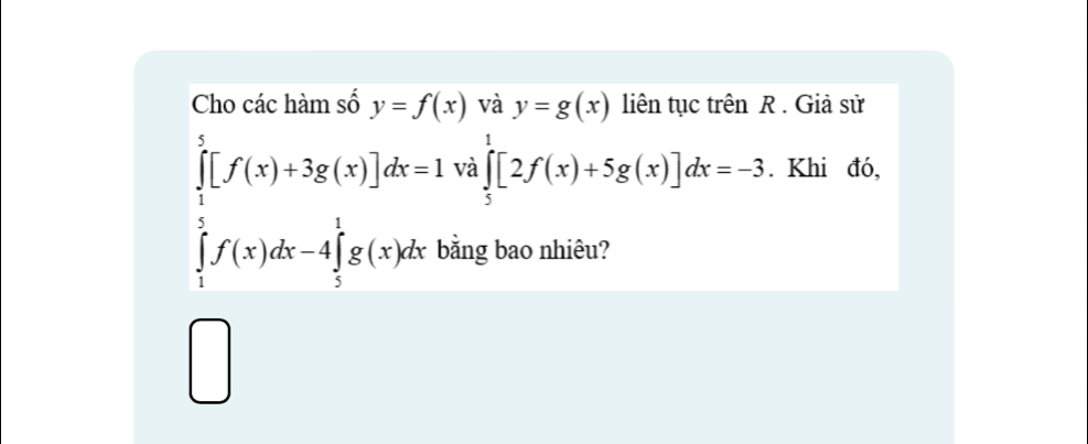 Cho các hàm số y=f(x) và y=g(x) liên tục trên R. Giả sử
∈tlimits _1^5[f(x)+3g(x)]dx=1 và ∈tlimits _5^1[2f(x)+5g(x)]dx=-3. Khi đó,
∈tlimits _1^5f(x)dx-4∈tlimits _5^1g(x)dx bằng bao nhiêu? 
□