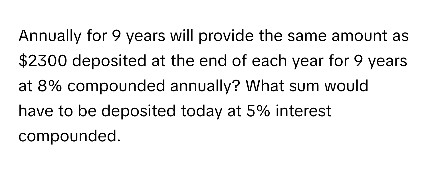 Annually for 9 years will provide the same amount as $2300 deposited at the end of each year for 9 years at 8% compounded annually? What sum would 
have to be deposited today at 5% interest compounded.