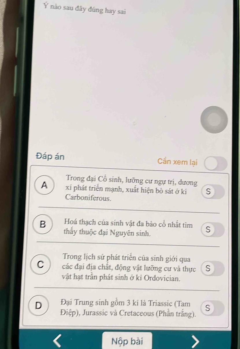 Ý nào sau đây đúng hay sai
Đáp án Cần xem lại
Trong đại Cổ sinh, lưỡng cư ngự trị, dương
A xỉ phát triển mạnh, xuất hiện bò sát ở ki S
Carboniferous.
B Hoá thạch của sinh vật đa bào cổ nhất tìm S
thầy thuộc đại Nguyên sinh.
Trong lịch sử phát triển của sinh giới qua
C các đại địa chất, động vật lưỡng cư và thực S
vật hạt trần phát sinh ở kỉ Ordovician.
D Đại Trung sinh gồm 3 ki là Triassic (Tam S
Điệp), Jurassic và Cretaceous (Phần trắng).
Nộp bài