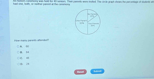 An honors ceremony was held for 40 seniors. Their parents were invited. The circle graph shows the percentage of students wh
had one, both, or neither parent at the ceremony.
How many parents attended?
A. 60
B. 84
C. 48
D. 24
Reset Submit