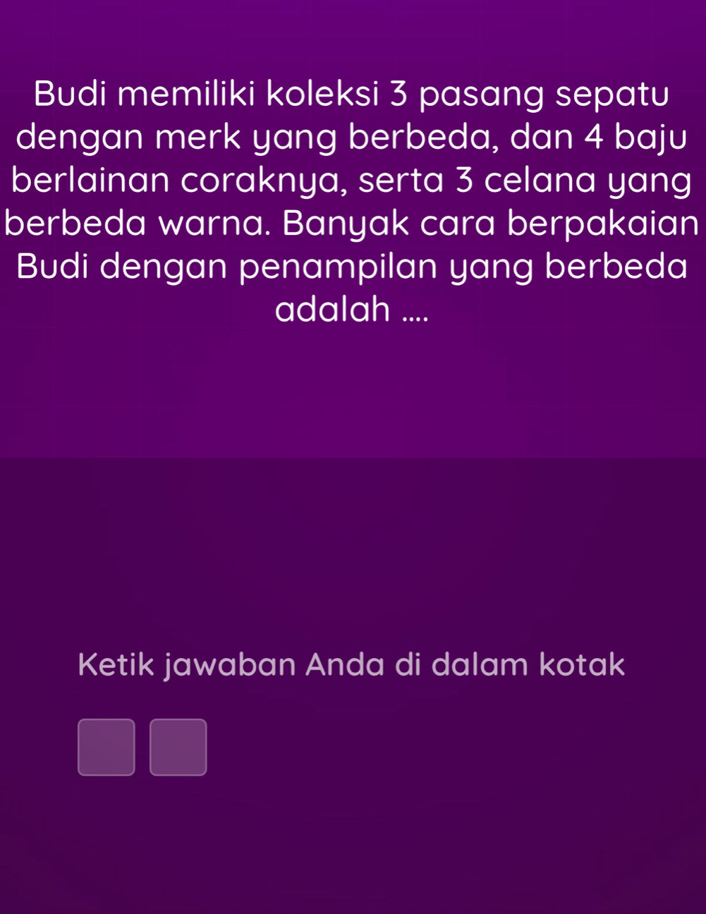 Budi memiliki koleksi 3 pasang sepatu 
dengan merk yang berbeda, dan 4 baju 
berlainan coraknya, serta 3 celana yang 
berbeda warna. Banyak cara berpakaian 
Budi dengan penampilan yang berbeda 
adalah .... 
Ketik jawaban Anda di dalam kotak