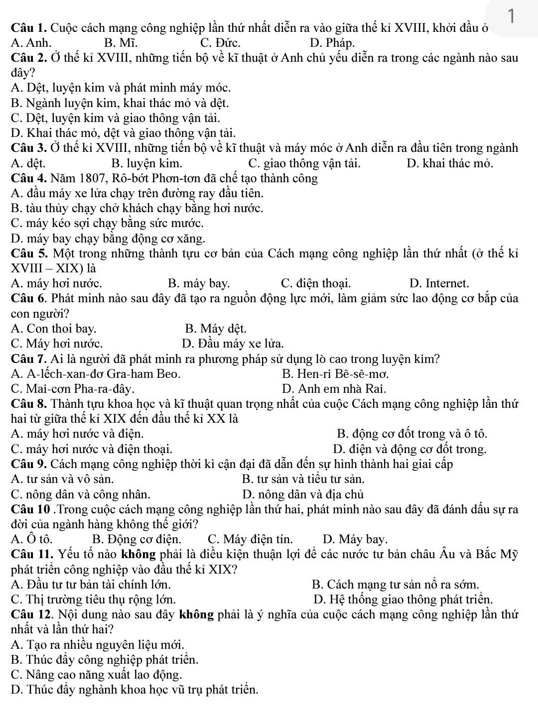 Cuộc cách mạng công nghiệp lần thứ nhất diễn ra vào giữa thế kỉ XVIII, khởi đầu ở
A. Anh. B. Mĩ. C. Đức. D. Pháp.
Câu 2. Ở thế kỉ XVIII, những tiến bộ về kĩ thuật ở Anh chủ yếu diễn ra trong các ngành nào sau
đây?
A. Dệt, luyện kim và phát minh máy móc.
B. Ngành luyện kim, khai thác mỏ và đệt.
C. Dệt, luyện kim và giao thông vận tải.
D. Khai thác mỏ, dệt và giao thông vận tải.
Câu 3. Ở thế kỉ XVIII, những tiến bộ về kĩ thuật và máy móc ở Anh diễn ra đầu tiên trong ngành
A. dệt. B. luyện kim. C. giao thông vận tải. D. khai thác mỏ.
Câu 4. Năm 1807, Rô-bớt Phơn-tơn đã chế tạo thành công
A. đầu máy xe lửa chạy trên đường ray đầu tiên.
B. tàu thủy chạy chở khách chạy băng hơi nước.
C. máy kéo sợi chạy bằng sức mước.
D. máy bay chạy bằng động cơ xăng.
Câu 5. Một trong những thành tựu cơ bản của Cách mạng công nghiệp lần thứ nhất (ở thế kỉ
XVIII - XIX) là
A. máy hơi nước. B. máy bay. C. điện thoại. D. Internet.
Câu 6. Phát minh nào sau đây đã tạo ra nguồn động lực mới, làm giảm sức lao động cơ bắp của
con người?
A. Con thoi bay. B. Máy dệt.
C. Máy hơi nước. D. Đầu máy xe lửa.
Câu 7. Ai là người đã phát minh ra phương pháp sử dụng lò cao trong luyện kim?
A. A-lếch-xan-đơ Gra-ham Beo. B. Hen-ri Bê-sê-mơ.
C. Mai-cơn Pha-ra-đây. D. Anh em nhà Rai.
Câu 8. Thành tựu khoa học và kĩ thuật quan trọng nhất của cuộc Cách mạng công nghiệp lần thứ
hai từ giữa thế kỉ XIX đến đầu thế kỉ XX là
A. máy hơi nước và điện. B. động cơ đốt trong và ô tô.
C. máy hơi nước và điện thoại. D. điện và động cơ đốt trong.
Câu 9. Cách mạng công nghiệp thời kì cận đại đã dẫn đến sự hình thành hai giai cấp
A. tư sản và vô sản. B. tư sản và tiểu tư sản.
C. nông dân và công nhân. D. nông dân và địa chủ
Câu 10 .Trong cuộc cách mạng công nghiệp lần thứ hai, phát minh nào sau đây đã đánh dấu sự ra
đời của ngành hàng không thế giới?
A. Ô tô. B. Động cơ điện. C. Máy điện tín. D. Máy bay.
Câu 11. Yếu tố nào không phải là điều kiện thuận lợi để các nước tư bản châu Âu và Bắc Mỹ
phát triển công nghiệp vào đầu thế kỉ XIX?
A. Đầu tư tư bản tài chính lớn. B. Cách mạng tư sản nổ ra sớm.
C. Thị trường tiêu thụ rộng lớn. D. Hệ thống giao thông phát triển.
Câu 12. Nội dung nào sau đây không phải là ý nghĩa của cuộc cách mạng công nghiệp lần thứ
nhất và lần thứ hai?
A. Tạo ra nhiều nguyên liệu mới.
B. Thúc đẩy công nghiệp phát triển.
C. Nâng cao năng xuất lao động.
D. Thúc đầy nghành khoa học vũ trụ phát triển.