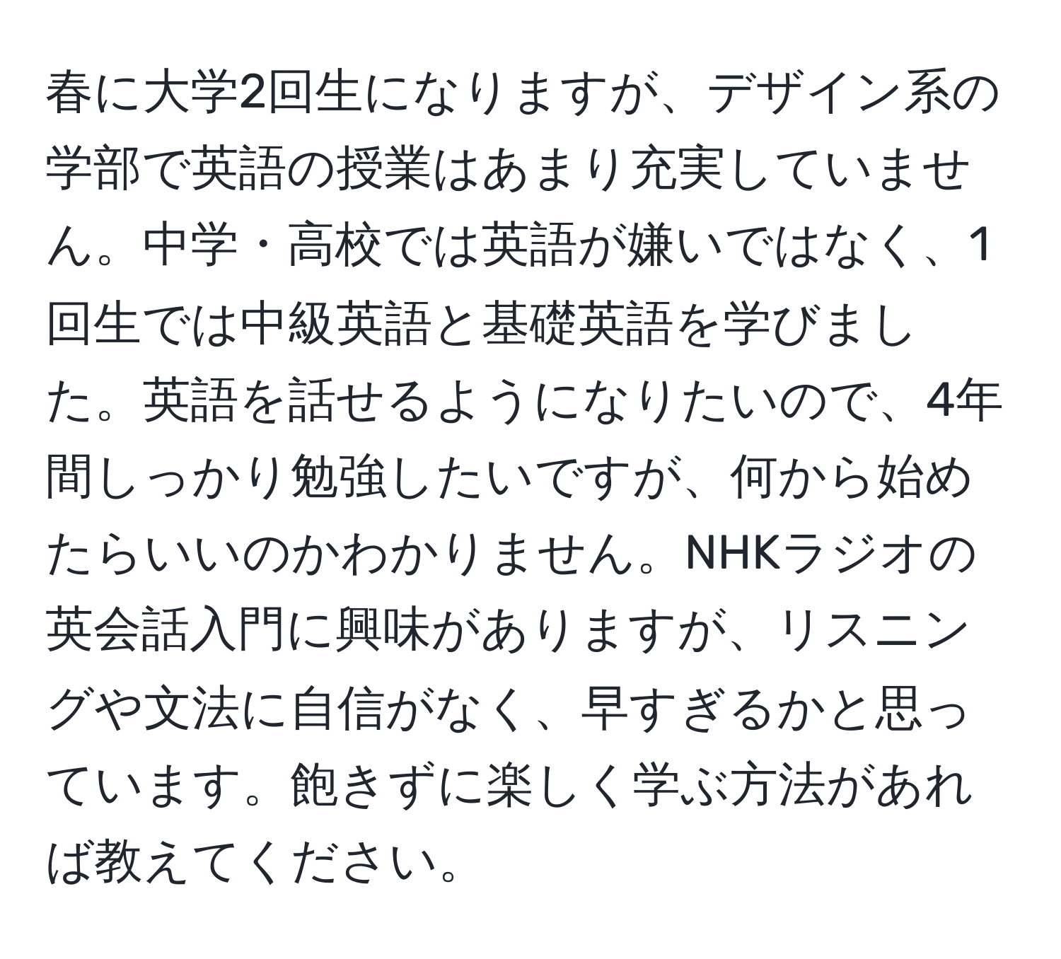 春に大学2回生になりますが、デザイン系の学部で英語の授業はあまり充実していません。中学・高校では英語が嫌いではなく、1回生では中級英語と基礎英語を学びました。英語を話せるようになりたいので、4年間しっかり勉強したいですが、何から始めたらいいのかわかりません。NHKラジオの英会話入門に興味がありますが、リスニングや文法に自信がなく、早すぎるかと思っています。飽きずに楽しく学ぶ方法があれば教えてください。