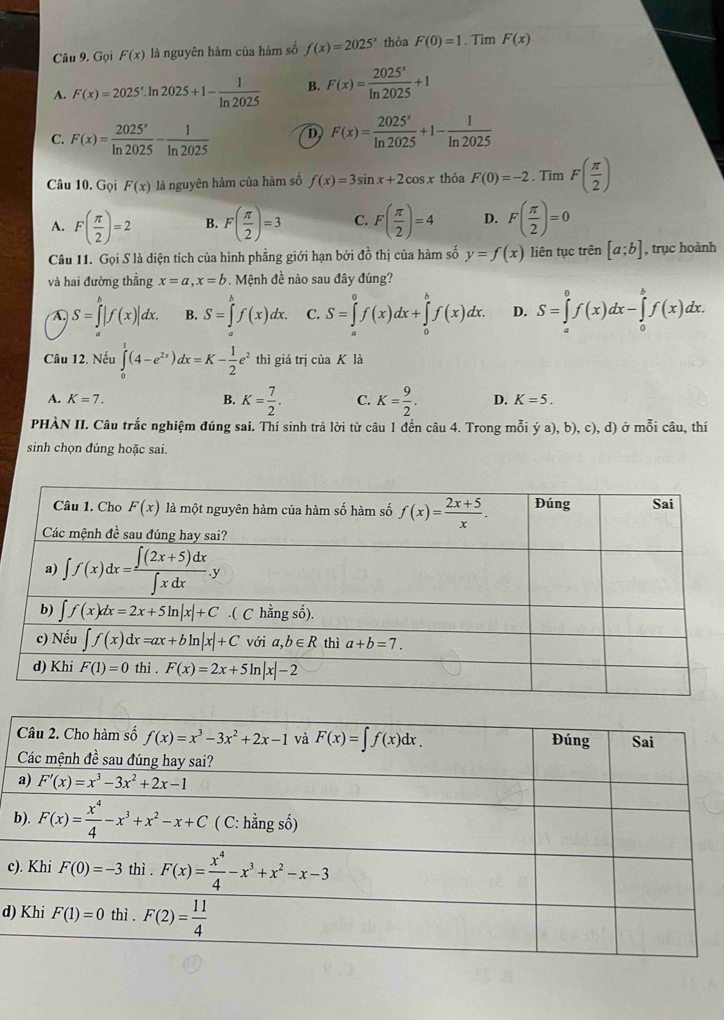 Gọi F(x) là nguyên hàm của hàm số f(x)=2025^x thòa F(0)=1. Tìm F(x)
A. F(x)=2025^x.ln 2025+1- 1/ln 2025  B. F(x)= 2025^x/ln 2025 +1
C. F(x)= 2025^x/ln 2025 - 1/ln 2025 
D F(x)= 2025^x/ln 2025 +1- 1/ln 2025 
Câu 10. Gọi F(x) là nguyên hàm của hàm số f(x)=3sin x+2cos x thỏa F(0)=-2. Tìm F( π /2 )
A. F( π /2 )=2 B. F( π /2 )=3 C. F( π /2 )=4 D. F( π /2 )=0
Câu 11. Gọi S là diện tích của hình phẳng giới hạn bởi đồ thị của hàm số y=f(x) liên tục trên [a;b] , trục hoành
và hai đường thắng x=a,x=b. Mệnh đề nào sau đây đúng?
A. S=∈tlimits _a^(b|f(x)|dx. B. S=∈tlimits _a^bf(x)dx. C. S=∈tlimits _a^0f(x)dx+∈tlimits _0^bf(x)dx. D. S=∈tlimits _a^0f(x)dx-∈tlimits _0^bf(x)dx.
Câu 12. Nếu ∈tlimits _0^1(4-e^2x))dx=K- 1/2 e^2 thì giá trị của K là
A. K=7. B. K= 7/2 . K= 9/2 . D. K=5.
C.
PHÀN II. Câu trắc nghiệm đúng sai. Thí sinh trả lời từ câu 1 đến câu 4. Trong mỗi ý a), b), c), d) ở mỗi câu, thí
sinh chọn đúng hoặc sai.
c
d)