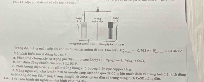 Một pin Galvani có cấu tạo như sau:
Dung dịch ZnSO₄ 1 M Dung dịch CuSO₄1 M
Trong đó, màng ngăn xốp chỉ cho nước và các anion đi qua. Cho biết: E_2n^(2+)/Zn^circ =-0,763V;E_Cu^(2+)/Cu^circ =+0,340V,
Mỗi phát biểu sau là đủng hay sai?
a. Phản ứng chung xảy ra trọng pin điện như sau: Zn(s)+Cu^(2+)(aq)to Zn^(2+)(aq)+Cu(s).
b. Sức điện động chuẩn của pin là 1,103 V.
c. Khối lượng điện cực zinc giảm đủng bằng khối lượng điện cực copper tăng.
d. Màng ngān xốp cho ion Zn^(2+) đi từ anode sang cathode qua để đóng kín mạch điện và trung hoà điện tích đồng
thời nồng độ ion SO_4^(2-) (σq) trong dung dịch ZnSO₄ giảm dần và trong dung dịch CuSO₄ tăng dần.
Câu 14: Tiến hành thí nghiệm như hình về dựới đây: