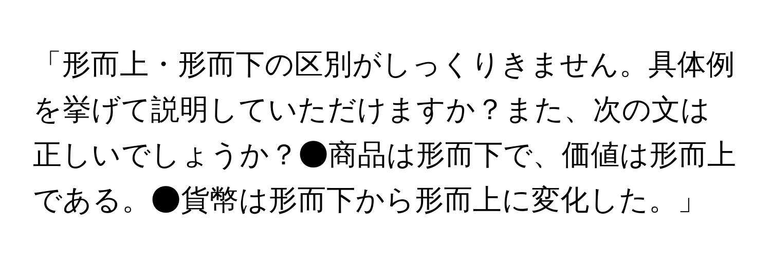 「形而上・形而下の区別がしっくりきません。具体例を挙げて説明していただけますか？また、次の文は正しいでしょうか？●商品は形而下で、価値は形而上である。●貨幣は形而下から形而上に変化した。」