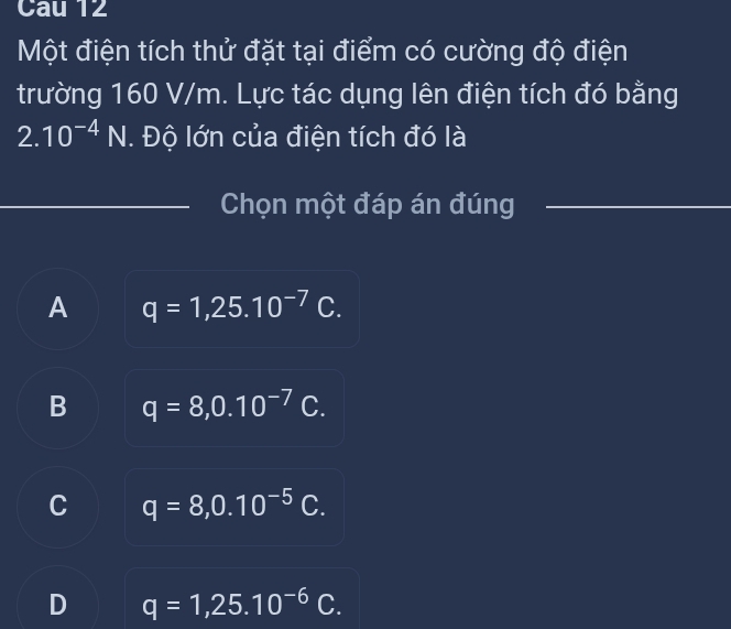 Cau 12
Một điện tích thử đặt tại điểm có cường độ điện
trường 160 V/m. Lực tác dụng lên điện tích đó bằng
2.10^(-4)N. Độ lớn của điện tích đó là
_
_Chọn một đáp án đúng_
A q=1,25.10^(-7)C.
B q=8, 0.10^(-7)C.
C q=8, 0.10^(-5)C.
q=1,25.10^(-6)C.