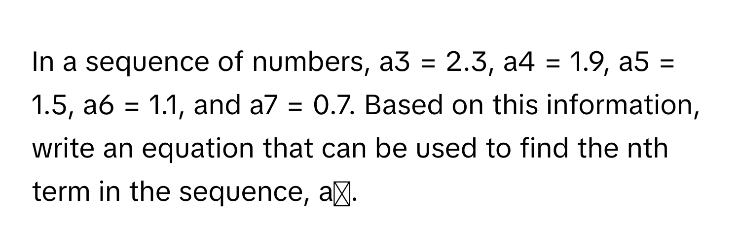 In a sequence of numbers, a3 = 2.3, a4 = 1.9, a5 = 1.5, a6 = 1.1, and a7 = 0.7. Based on this information, write an equation that can be used to find the nth term in the sequence, aₙ.