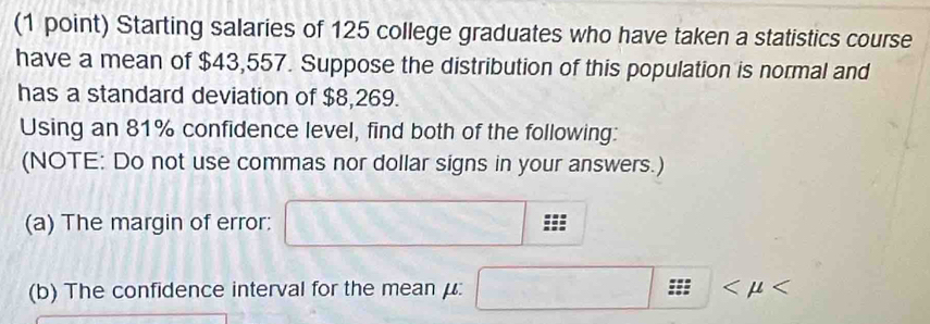 Starting salaries of 125 college graduates who have taken a statistics course 
have a mean of $43,557. Suppose the distribution of this population is normal and 
has a standard deviation of $8,269. 
Using an 81% confidence level, find both of the following: 
(NOTE: Do not use commas nor dollar signs in your answers.) 
(a) The margin of error: 
(b) The confidence interval for the mean μ :