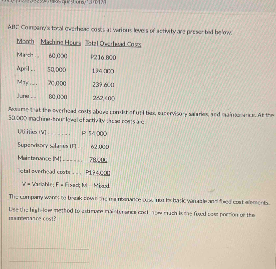 7343/quiz2es/62394/take/questions/1370178 
ABC Company's total overhead costs at various levels of activity are presented below: 
Month Machine Hours Total Overhead Costs 
March ... 60,000 P216,800
April ... 50,000 194,000
May ..... 70,000 239,600
June .... 80,000 262,400
Assume that the overhead costs above consist of utilities, supervisory salaries, and maintenance. At the
50,000 machine-hour level of activity these costs are: 
Utilities (V)_ P 54,000
Supervisory salaries (F) 62,000
Maintenance (M) _…….. ........ _ 78,000
Total overhead costs ......... P194,000
V= Variable; F= Fixed; M= Mixed. 
The company wants to break down the maintenance cost into its basic variable and fixed cost elements. 
Use the high-low method to estimate maintenance cost, how much is the fixed cost portion of the 
maintenance cost?