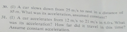 (1) A car slows down from 25 m/s to rest in a distance of
85 m. What was its acceleration, assumed constant? 
31. (I) A car accelerates from 12 m/s to 21 m/s in 6.0 s. What 
was its acceleration? How far did it travel in this time? 
Assume constant acceleration.