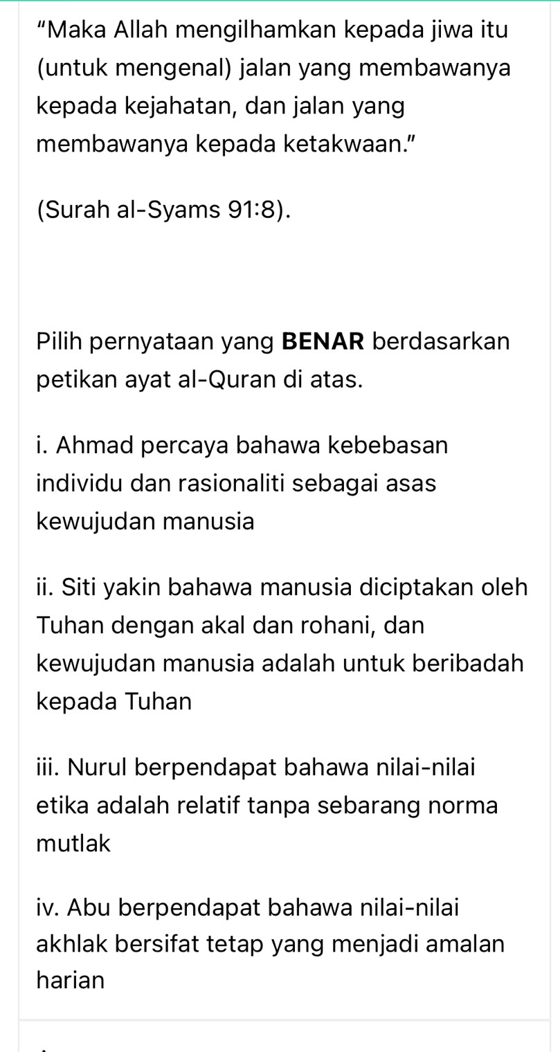 “Maka Allah mengilhamkan kepada jiwa itu 
(untuk mengenal) jalan yang membawanya 
kepada kejahatan, dan jalan yang 
membawanya kepada ketakwaan.” 
(Surah al-Syams 91:8). 
Pilih pernyataan yang BENAR berdasarkan 
petikan ayat al-Quran di atas. 
i. Ahmad percaya bahawa kebebasan 
individu dan rasionaliti sebagai asas 
kewujudan manusia 
ii. Siti yakin bahawa manusia diciptakan oleh 
Tuhan dengan akal dan rohani, dan 
kewujudan manusia adalah untuk beribadah 
kepada Tuhan 
iii. Nurul berpendapat bahawa nilai-nilai 
etika adalah relatif tanpa sebarang norma 
mutlak 
iv. Abu berpendapat bahawa nilai-nilai 
akhlak bersifat tetap yang menjadi amalan 
harian