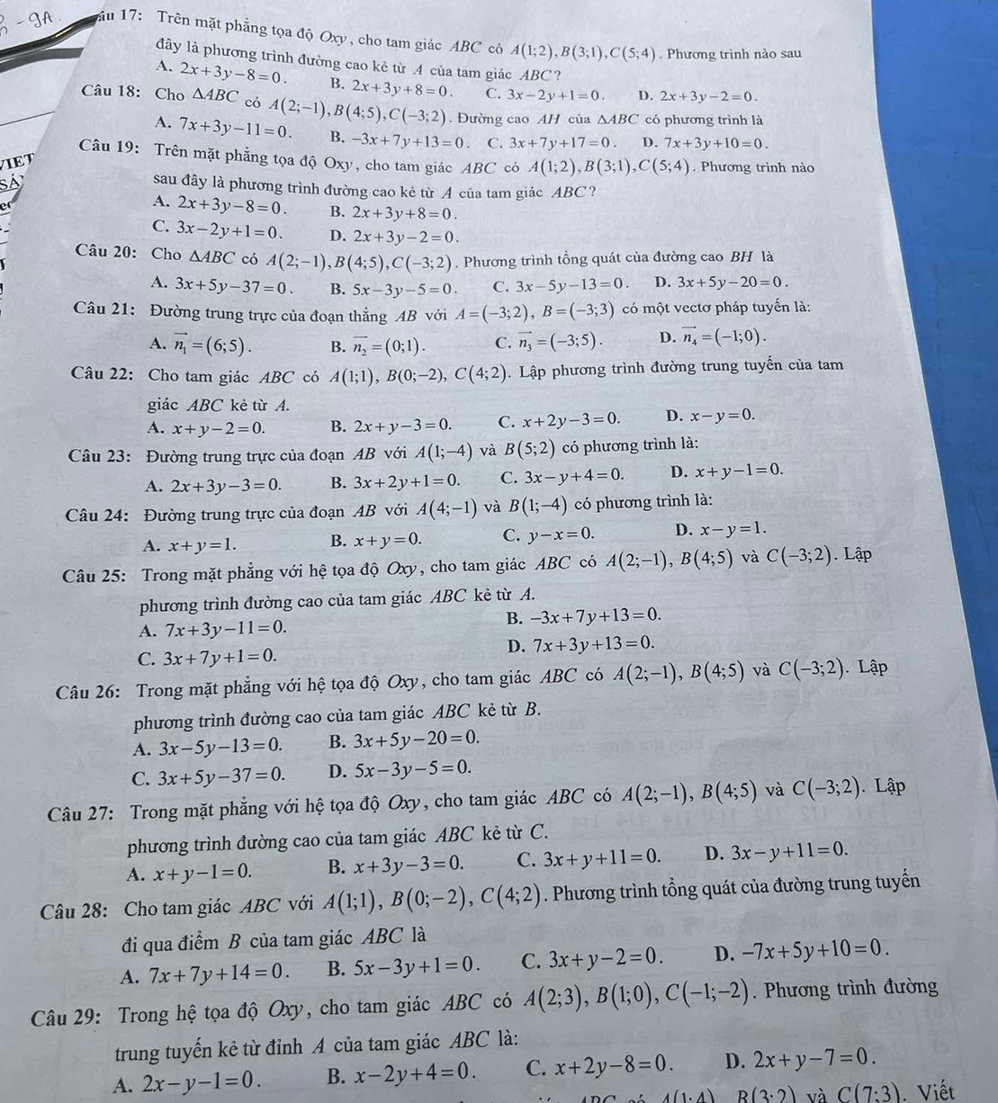 ầu 17: Trên mặt phẳng tọa độ Oxy, cho tam giác ABC có A(1;2),B(3;1),C(5;4). Phương trình nào sau
đây là phương trình đường cao kẻ từ A của tam giác ABC?
A. 2x+3y-8=0. B. 2x+3y+8=0. C. 3x-2y+1=0. D. 2x+3y-2=0.
Câu 18: Cho △ ABC có A(2;-1),B(4;5),C(-3;2). Đường cao AH của △ ABC có phương trình là
A. 7x+3y-11=0. B. -3x+7y+13=0. C. 3x+7y+17=0 D. 7x+3y+10=0.
Câu 19: Trên mặt phẳng tọa độ Oxy , cho tam giác ABC có A(1;2),B(3;1),C(5;4). Phương trình nào
VIET
sá
sau đây là phương trình đường cao kẻ từ A của tam giác ABC?
e
A. 2x+3y-8=0. B. 2x+3y+8=0.
C. 3x-2y+1=0. D. 2x+3y-2=0.
Câu 20: Cho △ ABC có A(2;-1),B(4;5),C(-3;2). Phương trình tổng quát của đường cao BH là
A. 3x+5y-37=0. B. 5x-3y-5=0. C. 3x-5y-13=0. D. 3x+5y-20=0.
Câu 21: Đường trung trực của đoạn thẳng AB với A=(-3;2),B=(-3;3) có một vectơ pháp tuyến là:
A. vector n_1=(6;5). B. vector n_2=(0;1). C. vector n_3=(-3;5). D. vector n_4=(-1;0).
Câu 22: Cho tam giác ABC có A(1;1),B(0;-2),C(4;2). Lập phương trình đường trung tuyến của tam
giác ABC kẻ từ A.
A. x+y-2=0. B. 2x+y-3=0. C. x+2y-3=0. D. x-y=0.
Câu 23: Đường trung trực của đoạn AB với A(1;-4) và B(5;2) có phương trình là:
A. 2x+3y-3=0. B. 3x+2y+1=0. C. 3x-y+4=0. D. x+y-1=0.
Câu 24: Đường trung trực của đoạn AB với A(4;-1) và B(1;-4) có phương trình là:
A. x+y=1. B. x+y=0. C. y-x=0. D. x-y=1.
Câu 25: Trong mặt phẳng với hệ tọa độ Oxy, cho tam giác ABC có A(2;-1),B(4;5) và C(-3;2). Lập
phương trình đường cao của tam giác ABC kẻ từ A.
B. -3x+7y+13=0.
A. 7x+3y-11=0.
C. 3x+7y+1=0.
D. 7x+3y+13=0.
Câu 26: Trong mặt phẳng với hệ tọa độ Oxy, cho tam giác ABC có A(2;-1),B(4;5) và C(-3;2) Lập
phương trình đường cao của tam giác ABC kẻ từ B.
A. 3x-5y-13=0. B. 3x+5y-20=0.
C. 3x+5y-37=0. D. 5x-3y-5=0.
Câu 27: Trong mặt phẳng với hệ tọa độ Oxy, cho tam giác ABC có A(2;-1),B(4;5) và C(-3;2) Lập
phương trình đường cao của tam giác ABC kẻ từ C.
A. x+y-1=0. B. x+3y-3=0. C. 3x+y+11=0. D. 3x-y+11=0.
Câu 28: Cho tam giác ABC với A(1;1),B(0;-2),C(4;2). Phương trình tổng quát của đường trung tuyến
đi qua điểm B của tam giác ABC là
A. 7x+7y+14=0. B. 5x-3y+1=0. C. 3x+y-2=0. D. -7x+5y+10=0.
Câu 29: Trong hệ tọa độ Oxy, cho tam giác ABC có A(2;3),B(1;0),C(-1;-2). Phương trình đường
trung tuyến kẻ từ đỉnh A của tam giác ABC là:
A. 2x-y-1=0. B. x-2y+4=0. C. x+2y-8=0. D. 2x+y-7=0.
_ A(1· 4)B(3· 2) và C(7:3). Viết