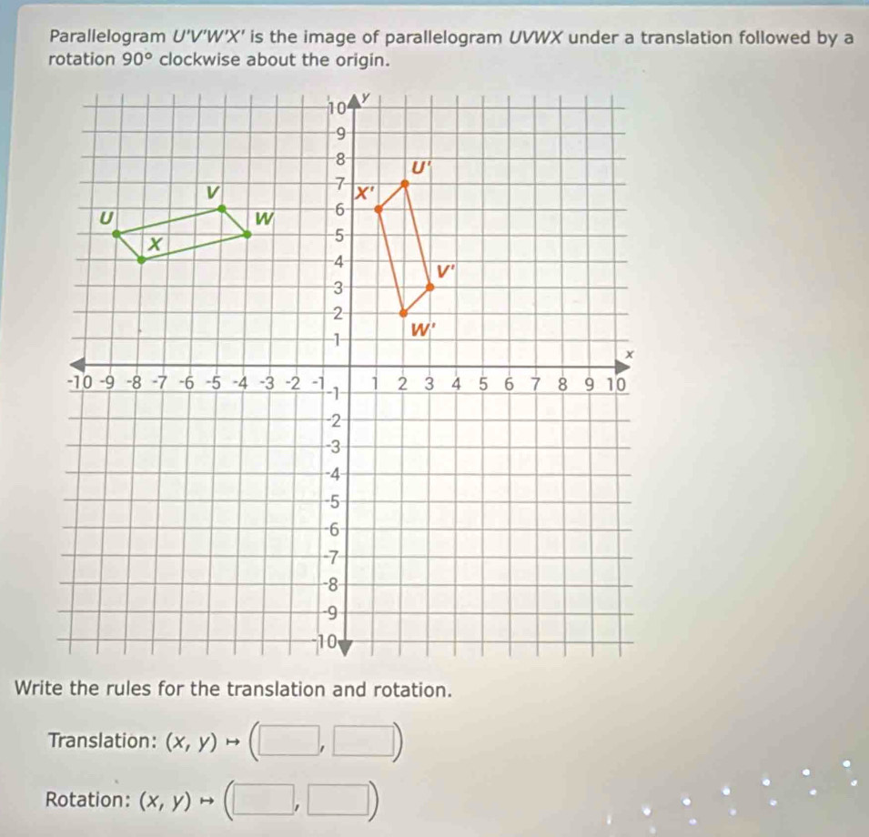 Parallelogram U'V'W'X' is the image of parallelogram UVWX under a translation followed by a
rotation
Translation: beginpmatrix x,yendpmatrix to (□ ,□ )
Rotation: (x,y) rightarrow (□ ,□ )