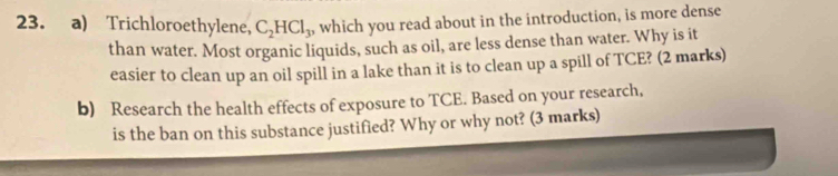 Trichloroethylene, C_2HCl_3, which you read about in the introduction, is more dense 
than water. Most organic liquids, such as oil, are less dense than water. Why is it 
easier to clean up an oil spill in a lake than it is to clean up a spill of TCE? (2 marks) 
b) Research the health effects of exposure to TCE. Based on your research, 
is the ban on this substance justified? Why or why not? (3 marks)