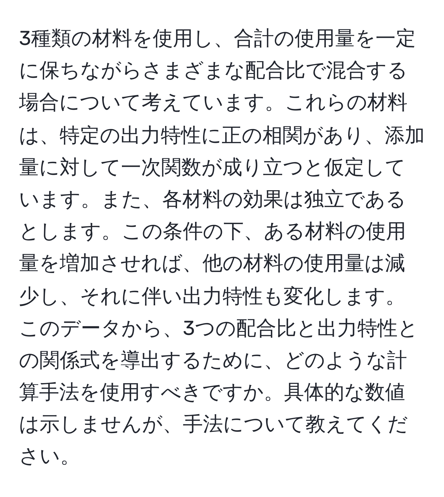 3種類の材料を使用し、合計の使用量を一定に保ちながらさまざまな配合比で混合する場合について考えています。これらの材料は、特定の出力特性に正の相関があり、添加量に対して一次関数が成り立つと仮定しています。また、各材料の効果は独立であるとします。この条件の下、ある材料の使用量を増加させれば、他の材料の使用量は減少し、それに伴い出力特性も変化します。このデータから、3つの配合比と出力特性との関係式を導出するために、どのような計算手法を使用すべきですか。具体的な数値は示しませんが、手法について教えてください。