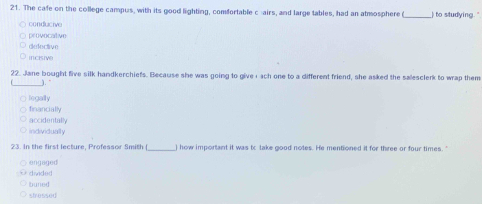 The cafe on the college campus, with its good lighting, comfortable cairs, and large tables, had an atmosphere (_ ) to studying."
conducive
provocative
defective
incisive
22. Jane bought five silk handkerchiefs. Because she was going to givełach one to a different friend, she asked the salesclerk to wrap them
_)."
legally
financially
accidentally
individually
23. In the first lecture, Professor Smith (_ ) how important it was tc take good notes. He mentioned it for three or four times."
engaged
divided
buried
stressed