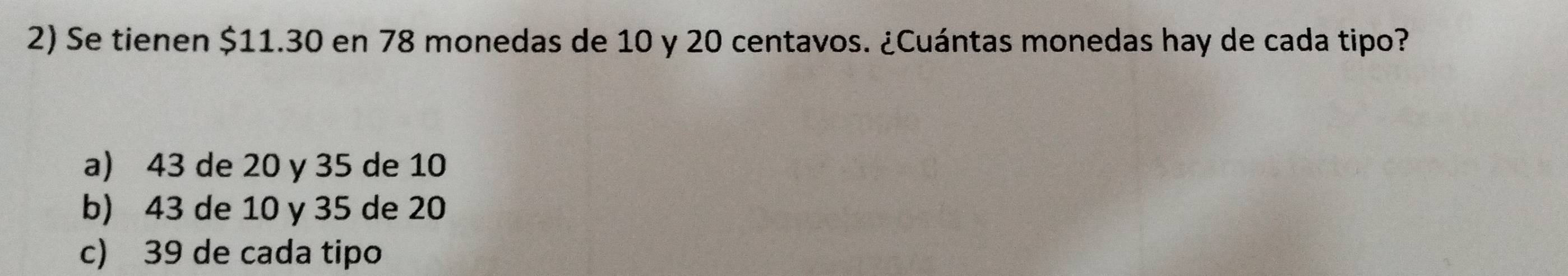 Se tienen $11.30 en 78 monedas de 10 y 20 centavos. ¿Cuántas monedas hay de cada tipo?
a) 43 de 20 y 35 de 10
b) 43 de 10 y 35 de 20
c) 39 de cada tipo